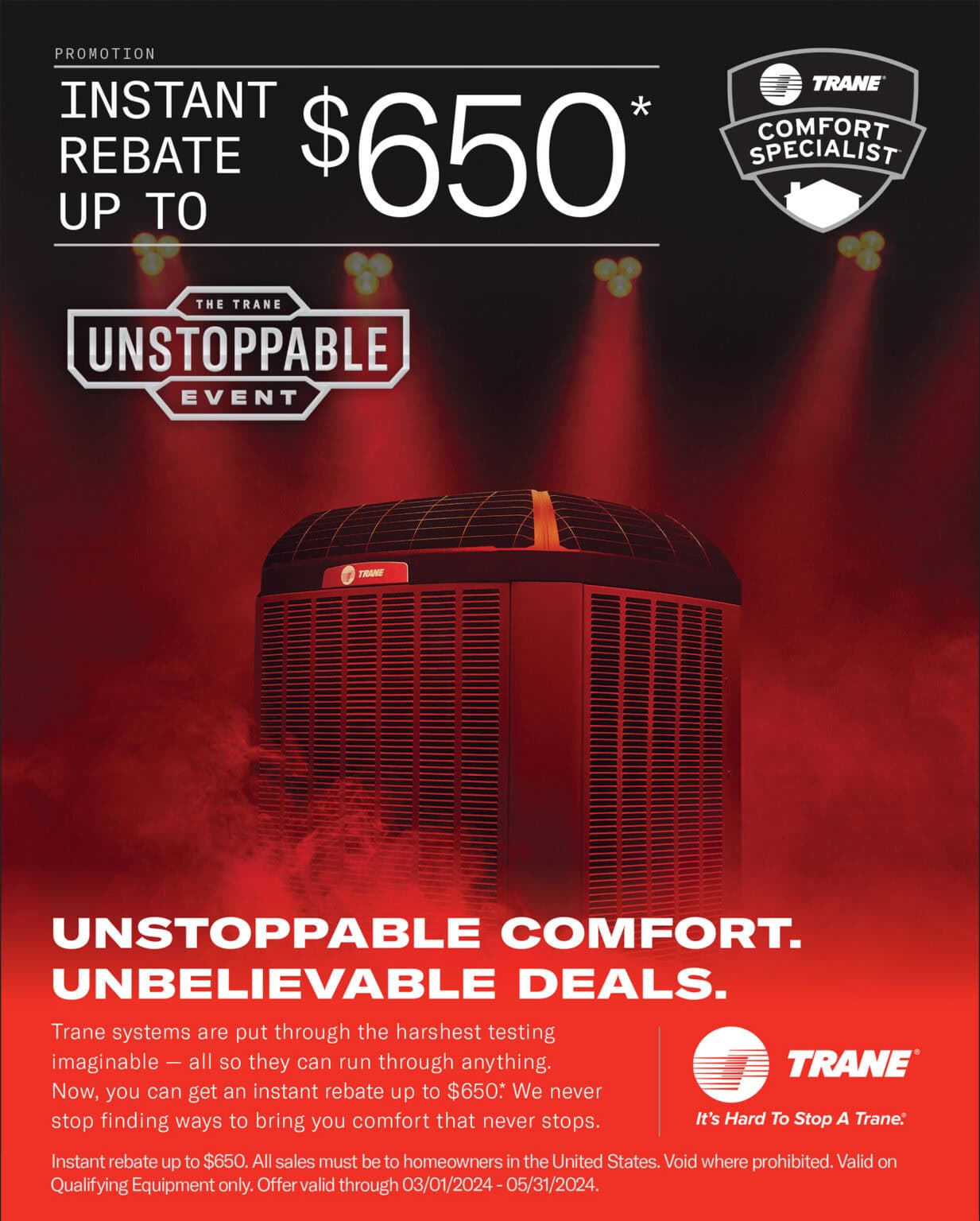 Trane promotion: instant rebate up to $650* UNSTOPPABLE COMFORT. UNBELIEVABLE DEALS. Trane systems are put through the harshest testing imaginable - all so they can run through anything. Now, you can get an instant rebate up to $650: We never stop finding ways to bring you comfort that never stops. Instant rebate up to $650. All sales must be to homeowners in the United States. Void where prohibited. Valid on Qualifying Equipment only. Offer valid through 03/01/2024 - 05/31/2024.