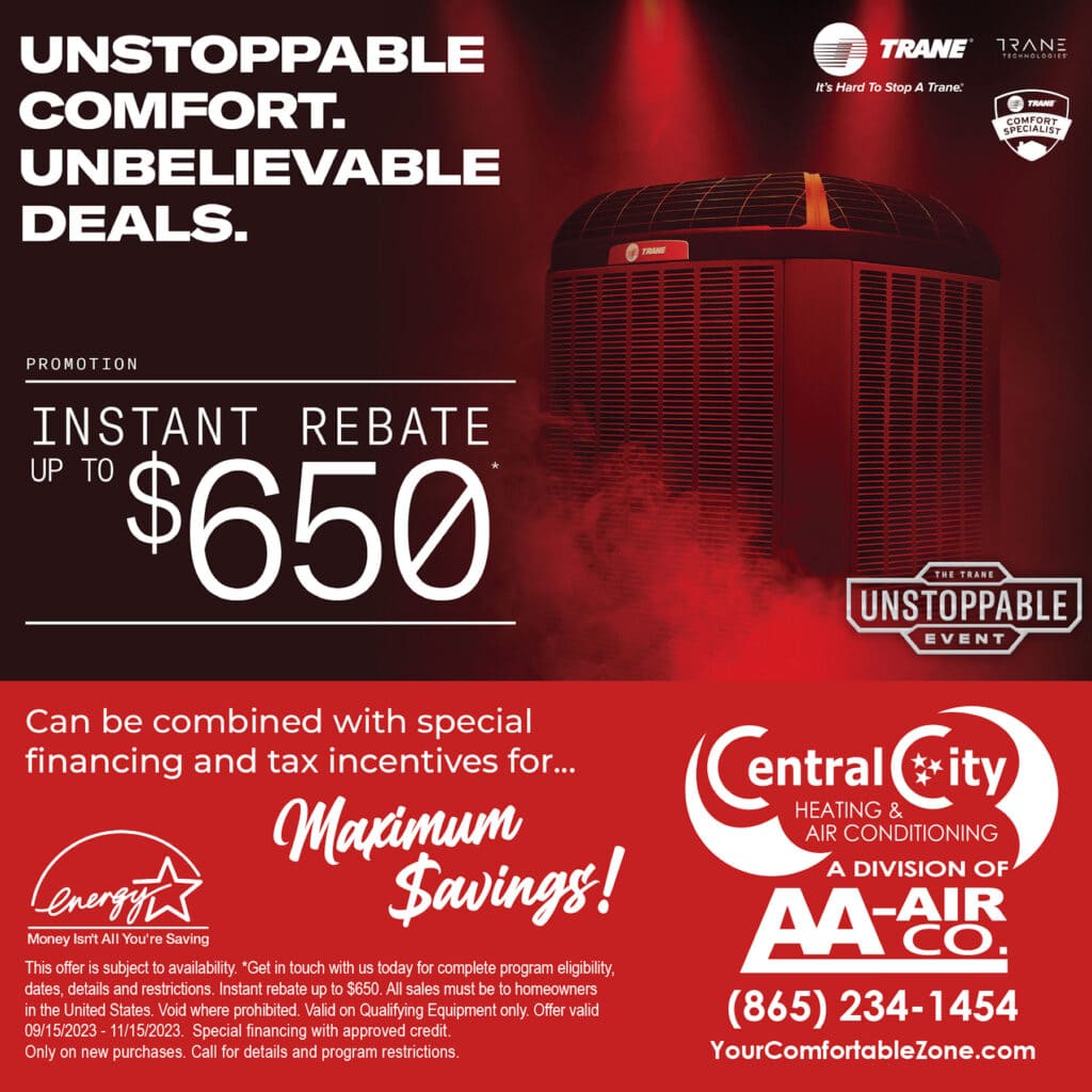 TRANE INSTANT REBATE UP TO $650. Can be combined with special financing and tax incentives for... Maximum Savings! *See your participating independent Trane Comfort Specialist@ Dealer or visit Trane.com for complete program eligibility, dates, details, and restrictions. Available through participating independent Trane Comfort Specialist Dealers. Instant rebate up to $600. All sales must be to homeowners in the United States. Void where prohibited. Valid on Qualifying Equipment only. Offer valid through 09/15/2023 - 11/15/2023. Special financing with approved credit. Only on new purchases. Call for details and program restrictions.